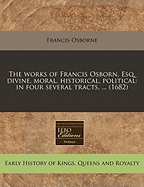 The Works of Francis Osborn, Esq; Divine, Moral, Historical, Political. in Four Several Tracts. Viz. I. Advice to a Son, in Two Parts. II. Political Reflections on the Government of the Turks the Tenth Edition