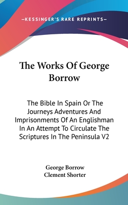 The Works Of George Borrow: The Bible In Spain Or The Journeys Adventures And Imprisonments Of An Englishman In An Attempt To Circulate The Scriptures In The Peninsula V2 - Borrow, George, and Shorter, Clement (Editor)