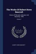 The Works Of Hubert Howe Bancroft: History Of Nevada, Colorado, And Wyoming. 1890; Volume 7
