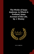 The Works of Isaac Ambrose. to Which Is Prefixed, Some Account of His Life, by J. Wesley