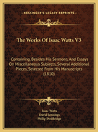 The Works of Isaac Watts V3: Containing, Besides His Sermons, and Essays on Miscellaneous Subjects, Several Additional Pieces, Selected from His Manuscripts (1810)