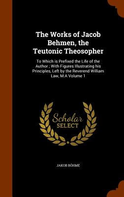 The Works of Jacob Behmen, the Teutonic Theosopher: To Which is Prefixed the Life of the Author; With Figures Illustrating his Principles, Left by the Reverend William Law, M.A Volume 1 - Bhme, Jakob