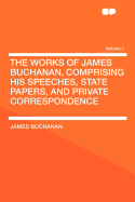 The Works of James Buchanan, Comprising His Speeches, State Papers, and Private Correspondence Volume 1