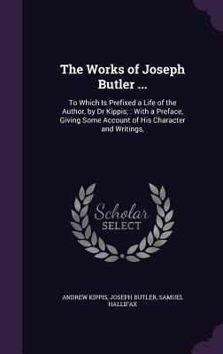 The Works of Joseph Butler ...: To Which Is Prefixed a Life of the Author, by Dr Kippis; With a Preface, Giving Some Account of His Character and Writings, - Kippis, Andrew, and Butler, Joseph, and Hallifax, Samuel