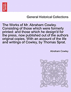 The Works of Mr. Abraham Cowley. Consisting of Those Which Were Formerly Printed: And Those Which He Design'd for the Press, Now Published Out of the Authors Original Copies. with an Account of the Life and Writings of Cowley, by Thomas Sprat.