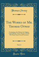 The Works of Mr. Thomas Otway, Vol. 2: Containing, the Atheist, the Orphan, Caius Marius, Venice Preserv'd; With His Poems Upon Several Occasions (Classic Reprint)