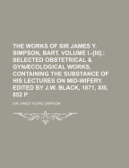 The Works of Sir James Y. Simpson, Bart. Volume I.-Iii.: Selected Obstetrical & Gyncological Works, Containing the Substance of His Lectures on Mid-Wifery. Edited by J.W. Black, 1871, Xiii, 852 P - Simpson, James Young (Creator)