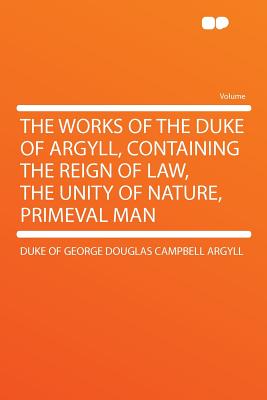 The Works of the Duke of Argyll, Containing the Reign of Law, the Unity of Nature, Primeval Man - Argyll, Duke Of George Douglas Campbell