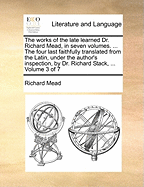 The Works of the Late Learned Dr. Richard Mead, in Seven Volumes. ... the Four Last Faithfully Translated from the Latin, Under the Author's Inspection, by Dr. Richard Stack, ... Volume 3 of 7