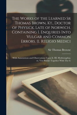 The Works of the Learned Sr Thomas Brown, Kt., Doctor of Physick, Late of Norwich. Containing I. Enquiries Into Vulgar and Common Errors. II. Religio Medici: With Annotations and Observations Upon it. III. Hydriotaphia; or, Vrn-Burial: Together With The G - Browne, Thomas