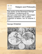 The works of the Reverend George Whitefield, Containing all his sermons and tracts which have been already published: with a select collection of letters. Vol. III Volume 3 of 7