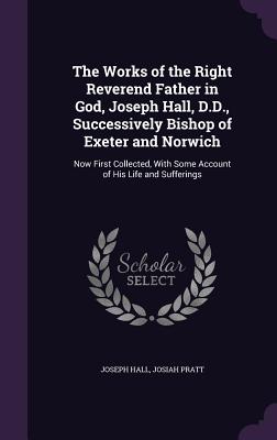 The Works of the Right Reverend Father in God, Joseph Hall, D.D., Successively Bishop of Exeter and Norwich: Now First Collected, With Some Account of His Life and Sufferings - Hall, Joseph, and Pratt, Josiah