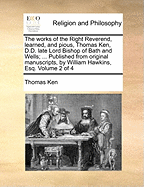 The works of the Right Reverend, learned, and pious, Thomas Ken, D.D. late Lord Bishop of Bath and Wells; ... Published from original manuscripts, by William Hawkins, Esq. Volume 2 of 4
