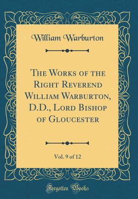 The Works of the Right Reverend William Warburton, D.D., Lord Bishop of Gloucester, Vol. 9 of 12 (Classic Reprint) - Warburton, William