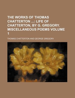 The Works of Thomas Chatterton ...: Life of Chatterton, by G. Gregory. Miscellaneous Poems - Gregory, George, and Chatterton, Thomas