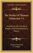 The Works of Thomas Chatterton V1: Containing His Life, by G. Gregory and Miscellaneous Poems