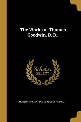 The Works of Thomas Goodwin, D. D., - Halley, Robert, and James Nisbet and Co (Creator)