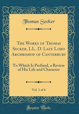 The Works of Thomas Secker, LL. D. Late Lord Archbishop of Canterbury, Vol. 1 of 6: To Which Is Prefixed, a Review of His Life and Character (Classic Reprint) - Secker, Thomas