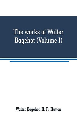 The works of Walter Bagehot (Volume I) - Bagehot, Walter