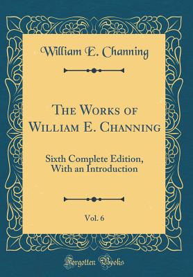 The Works of William E. Channing, Vol. 6 of 1: Sixth Complete Edition, with an Introduction (Classic Reprint) - Channing, William E