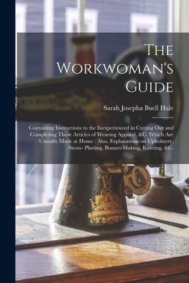 The Workwoman's Guide: Containing Instructions to the Inexperienced in Cutting out and Completing Those Articles of Wearing Apparel, &c. Which Are Ususally Made at Home: Also, Explanations on Upholstery, Straw- Platting, Bonnet-making, Knitting, &c. - Hale, Sarah Josepha Buell 1788-1879 (Creator)