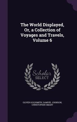 The World Displayed, Or, a Collection of Voyages and Travels, Volume 6 - Goldsmith, Oliver, and Johnson, Samuel, and Smart, Christopher