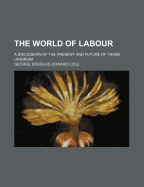 The World of Labour; A Discussion of the Present and Future of Trade Unionism - Cole, G D H (George Douglas Howard) (Creator)