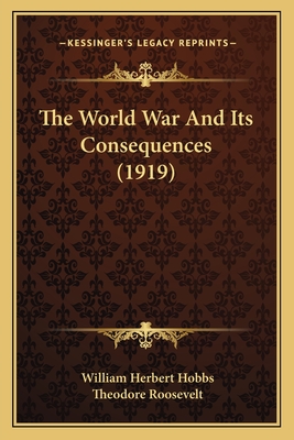 The World War and Its Consequences (1919) - Hobbs, William Herbert, and Roosevelt, Theodore (Introduction by)