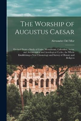 The Worship of Augustus Caesar: Derived From a Study of Coins, Monuments, Calendars, Aeras, and Astronomical and Astrological Cycles, the Whole Establishing a new Chronology and Survey of History and Religion - Del Mar, Alexander