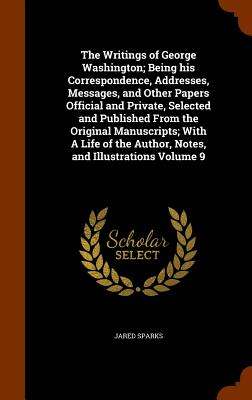 The Writings of George Washington; Being his Correspondence, Addresses, Messages, and Other Papers Official and Private, Selected and Published From the Original Manuscripts; With A Life of the Author, Notes, and Illustrations Volume 9 - Sparks, Jared