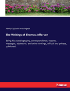 The Writings of Thomas Jefferson: Being his autobiography, correspondence, reports, messages, addresses, and other writings, official and private, published.