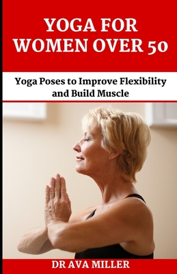 The Yoga for Women Over 50: Yoga Poses to Improve Flexibility and Build Muscle - Miller, Ava, Dr.