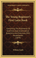 The Young Beginner's First Latin Book: Containing the Rudiments of Grammar, Easy Grammatical Questions and Exercises, with Vocabularies (1879)