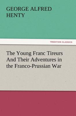 The Young Franc Tireurs and Their Adventures in the Franco-Prussian War - Henty, G a