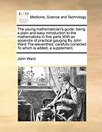 The young mathematician's guide: being a plain and easy introduction to the mathematicks In five parts With an appendix of practical gauging By John Ward The eleventhed, carefully corrected To which is added, a supplement,