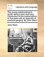 The young mathematician's guide: being a plain and easy introduction to the mathematicks. In five parts with an appendix of practical gauging. By John Ward.