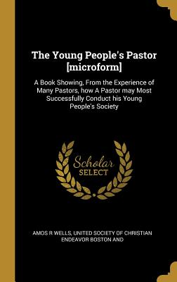 The Young People's Pastor [microform]: A Book Showing, From the Experience of Many Pastors, how A Pastor may Most Successfully Conduct his Young People's Society - Wells, Amos R, and United Society of Christian Endeavor Bos (Creator)