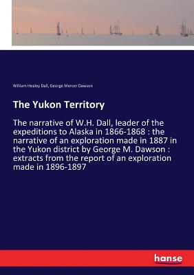 The Yukon Territory: The narrative of W.H. Dall, leader of the expeditions to Alaska in 1866-1868: the narrative of an exploration made in 1887 in the Yukon district by George M. Dawson: extracts from the report of an exploration made in 1896-1897 - Dall, William Healey, and Dawson, George Mercer