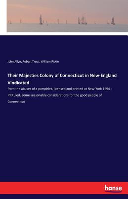 Their Majesties Colony of Connecticut in New-England Vindicated: from the abuses of a pamphlet, licensed and printed at New-York 1694: Intituled, Some seasonable considerations for the good people of Connecticut - Allyn, John, and Treat, Robert, and Pitkin, William