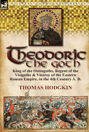 Theodoric the Goth: King of the Ostrogoths, Regent of the Visigoths & Viceroy of the Eastern Roman Empire, in the 4th Century A. D.