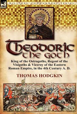 Theodoric the Goth: King of the Ostrogoths, Regent of the Visigoths & Viceroy of the Eastern Roman Empire, in the 4th Century A. D. - Hodgkin, Thomas