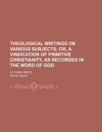 Theological Writings on Various Subjects; Or, a Vindication of Primitive Christianity, as Recorded in the Word of God. in Three Parts