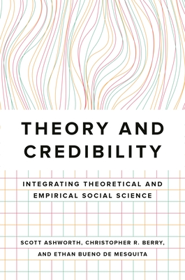 Theory and Credibility: Integrating Theoretical and Empirical Social Science - Ashworth, Scott, and Berry, Christopher R., and Bueno de Mesquita, Ethan