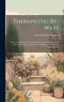 Therapeutic By-Ways: Being a Collection of Therapeutic Measures Not to Be Found in the Text Books. Collected From All Sources. Condensed and Arranged - Anshutz, Edward Pollock