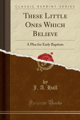 These Little Ones Which Believe: A Plea for Early Baptism (Classic Reprint) - Hall, J a