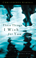 These Things I Wish for You: Reflections from a Father's Heart - Kimball, Christopher