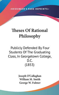 Theses of Rational Philosophy: Publicly Defended by Four Students of the Graduating Class, in Georgetown College, D.C. (1853) - O'Callaghan, Joseph, and Smith, William M, and Fulmer, George W