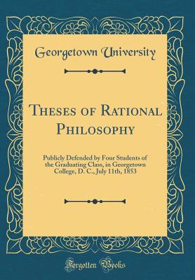 Theses of Rational Philosophy: Publicly Defended by Four Students of the Graduating Class, in Georgetown College, D. C., July 11th, 1853 (Classic Reprint) - University, Georgetown