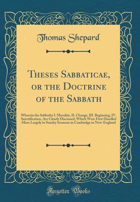 Theses Sabbaticae, or the Doctrine of the Sabbath: Wherein the Sabbaths I. Morality, II. Change, III. Beginning, IV. Sanctification, Are Clearly Discussed; Which Were First Handled More Largely in Sundry Sermons in Cambridge in New-England - Shepard, Thomas