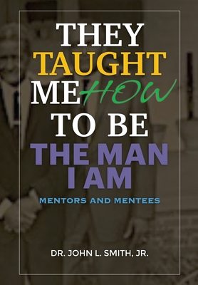 They Taught Me How To Be The Man I Am: Mentors and Mentees - Smith, John L, Dr.